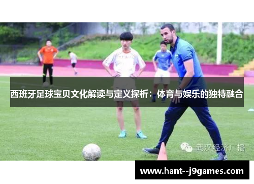 西班牙足球宝贝文化解读与定义探析:体育与娱乐的独特融合 西班牙足球宝贝文化解读与定义探析:体育与娱乐的独特融合