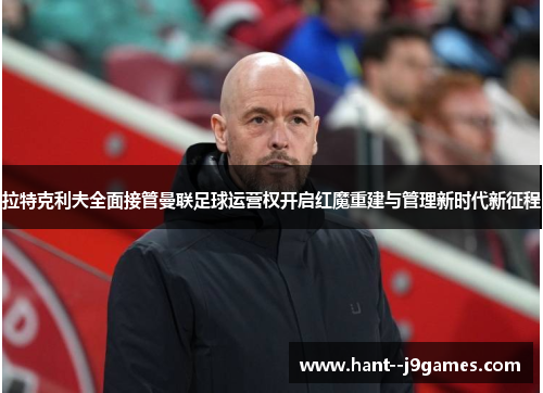 拉特克利夫全面接管曼联足球运营权开启红魔重建与管理新时代新征程