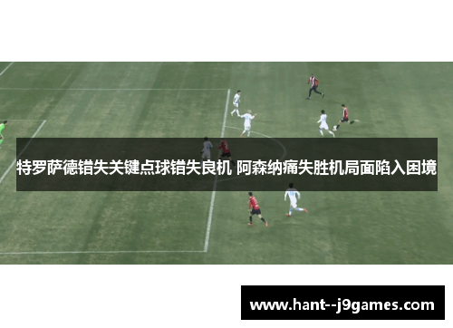 特罗萨德错失关键点球错失良机 阿森纳痛失胜机局面陷入困境 特罗萨德错失关键点球错失良机 阿森纳痛失胜机局面陷入困境