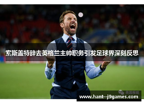 索斯盖特辞去英格兰主帅职务引发足球界深刻反思 索斯盖特辞去英格兰主帅职务引发足球界深刻反思